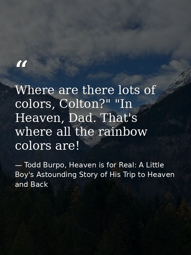 Where are there lots of colors, Colton?" "In Heaven, Dad. That's where all the rainbow colors are! — Todd Burpo, Heaven is for Real: A Little Boy's Astounding Story of His Trip to Heaven and Back