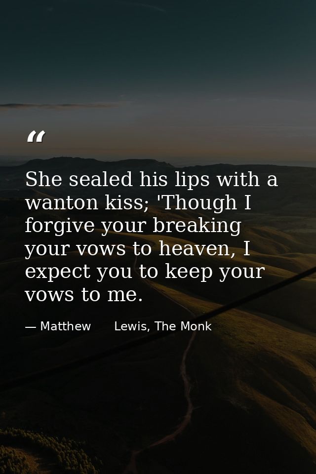 She sealed his lips with a wanton kiss; 'Though I forgive your breaking your vows to heaven, I expect you to keep your v — Matthew      Lewis, The Monk