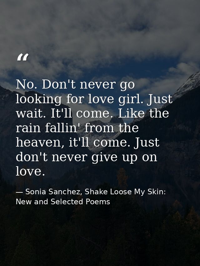 No. Don't never go looking for love girl. Just wait. It'll come. Like the rain fallin' from the heaven, it'll come. Just — Sonia Sanchez, Shake Loose My Skin: New and Selected Poems