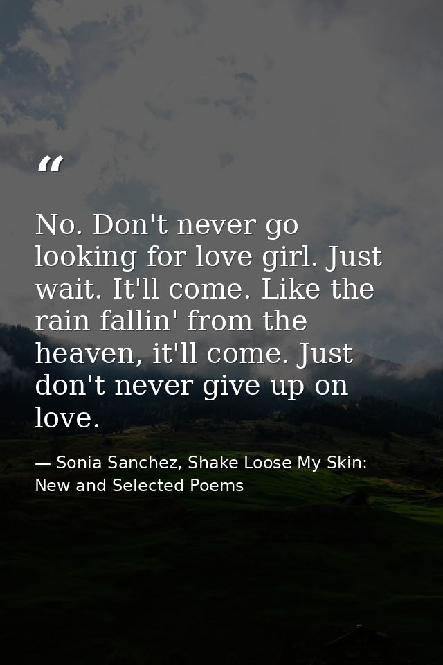 No. Don't never go looking for love girl. Just wait. It'll come. Like the rain fallin' from the heaven, it'll come. Just — Sonia Sanchez, Shake Loose My Skin: New and Selected Poems