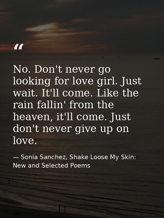 No. Don't never go looking for love girl. Just wait. It'll come. Like the rain fallin' from the heaven, it'll come. Just — Sonia Sanchez, Shake Loose My Skin: New and Selected Poems