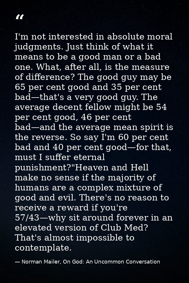 I'm not interested in absolute moral judgments. Just think of what it means to be a good man or a bad one. What, after a — Norman Mailer, On God: An Uncommon Conversation