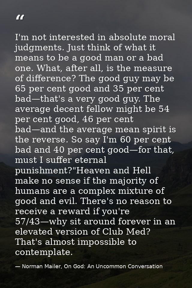 I'm not interested in absolute moral judgments. Just think of what it means to be a good man or a bad one. What, after a — Norman Mailer, On God: An Uncommon Conversation