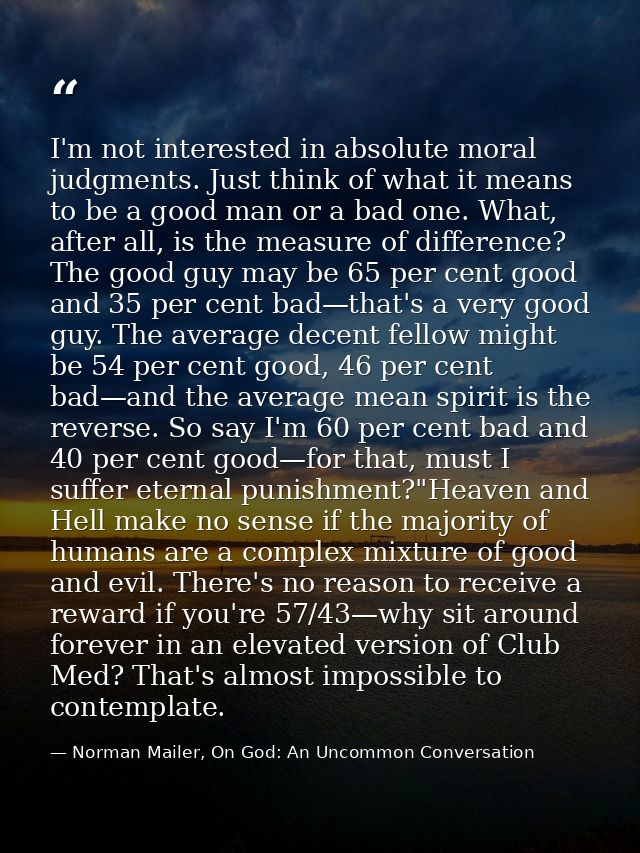 I'm not interested in absolute moral judgments. Just think of what it means to be a good man or a bad one. What, after a — Norman Mailer, On God: An Uncommon Conversation