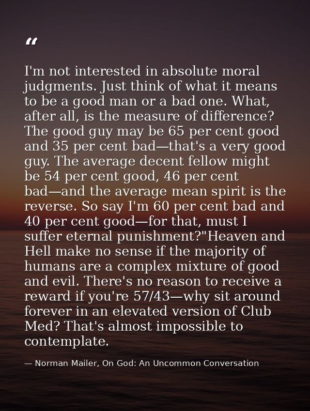 I'm not interested in absolute moral judgments. Just think of what it means to be a good man or a bad one. What, after a — Norman Mailer, On God: An Uncommon Conversation