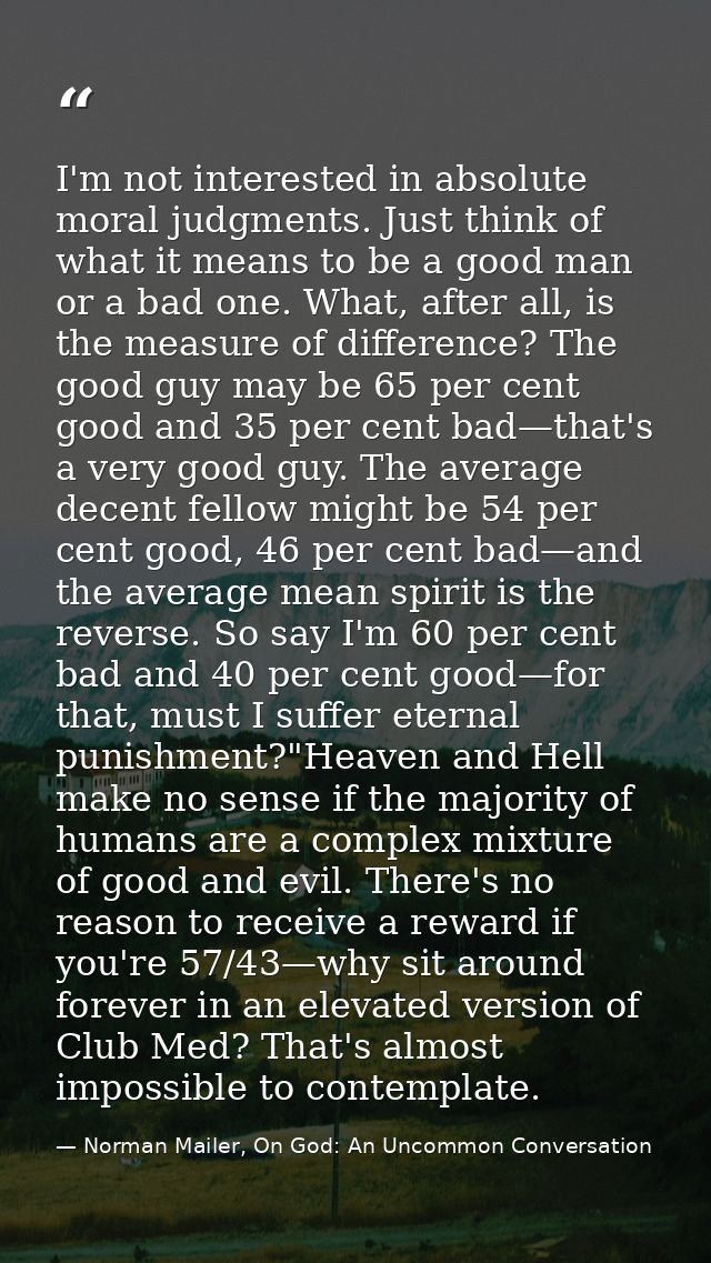 I'm not interested in absolute moral judgments. Just think of what it means to be a good man or a bad one. What, after a — Norman Mailer, On God: An Uncommon Conversation