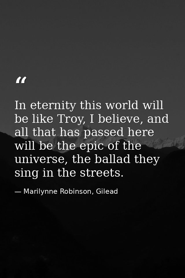 In eternity this world will be like Troy, I believe, and all that has passed here will be the epic of the universe, the  — Marilynne Robinson, Gilead