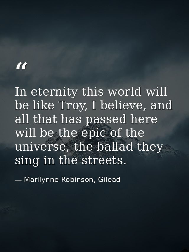 In eternity this world will be like Troy, I believe, and all that has passed here will be the epic of the universe, the  — Marilynne Robinson, Gilead