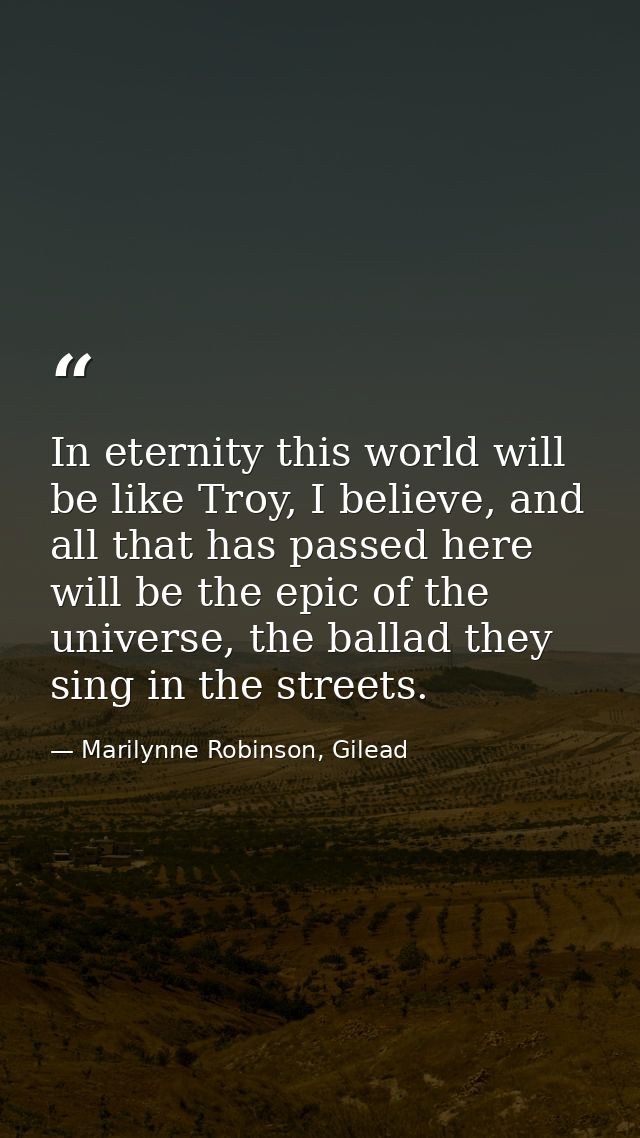 In eternity this world will be like Troy, I believe, and all that has passed here will be the epic of the universe, the  — Marilynne Robinson, Gilead