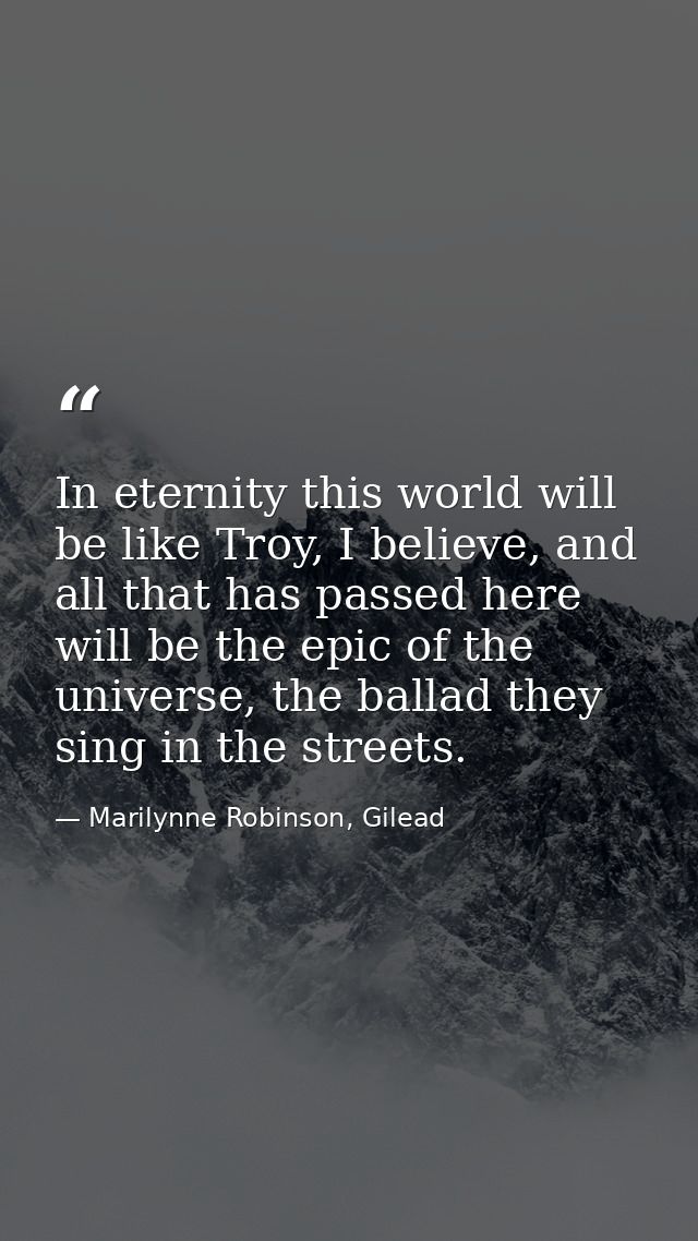 In eternity this world will be like Troy, I believe, and all that has passed here will be the epic of the universe, the  — Marilynne Robinson, Gilead