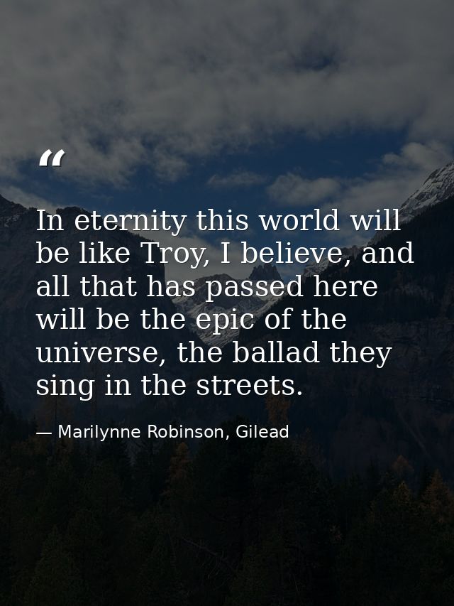 In eternity this world will be like Troy, I believe, and all that has passed here will be the epic of the universe, the  — Marilynne Robinson, Gilead