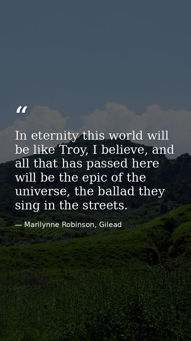 In eternity this world will be like Troy, I believe, and all that has passed here will be the epic of the universe, the  — Marilynne Robinson, Gilead