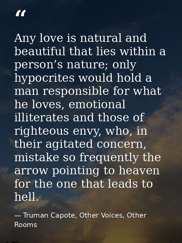 Any love is natural and beautiful that lies within a person’s nature; only hypocrites would hold a man responsible for w — Truman Capote, Other Voices, Other Rooms