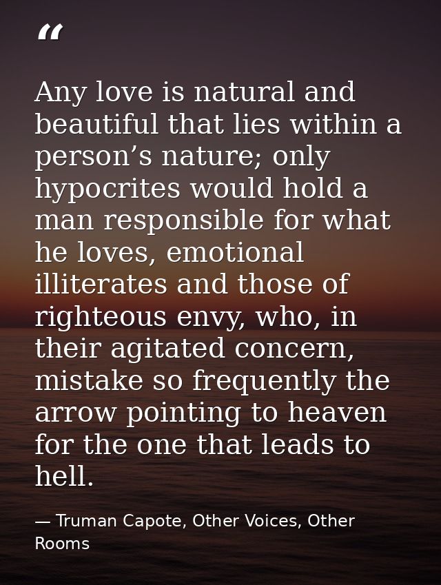Any love is natural and beautiful that lies within a person’s nature; only hypocrites would hold a man responsible for w — Truman Capote, Other Voices, Other Rooms