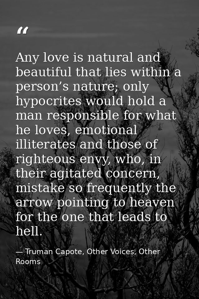 Any love is natural and beautiful that lies within a person’s nature; only hypocrites would hold a man responsible for w — Truman Capote, Other Voices, Other Rooms
