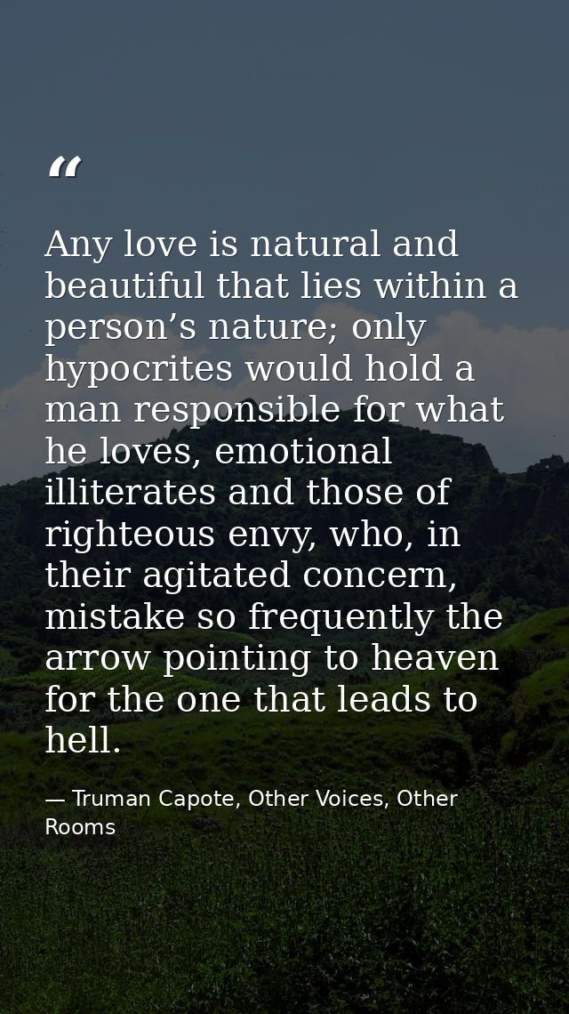 Any love is natural and beautiful that lies within a person’s nature; only hypocrites would hold a man responsible for w — Truman Capote, Other Voices, Other Rooms