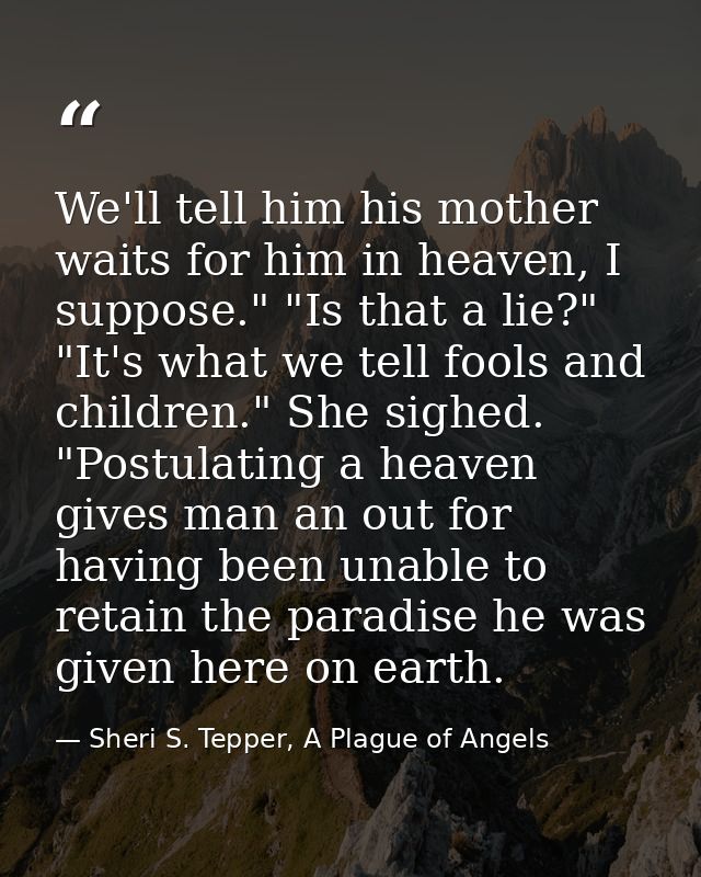 We'll tell him his mother waits for him in heaven, I suppose." "Is that a lie?" "It's what we tell fools and children."  — Sheri S. Tepper, A Plague of Angels