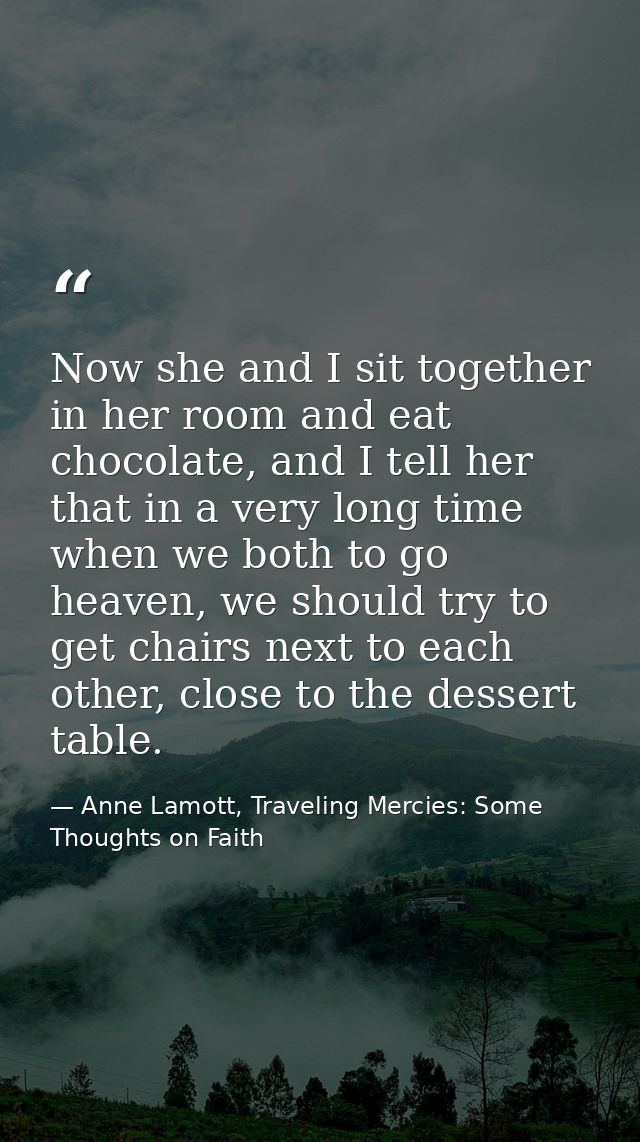 Now she and I sit together in her room and eat chocolate, and I tell her that in a very long time when we both to go hea — Anne Lamott, Traveling Mercies: Some Thoughts on Faith
