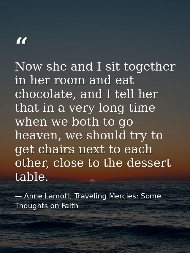 Now she and I sit together in her room and eat chocolate, and I tell her that in a very long time when we both to go hea — Anne Lamott, Traveling Mercies: Some Thoughts on Faith