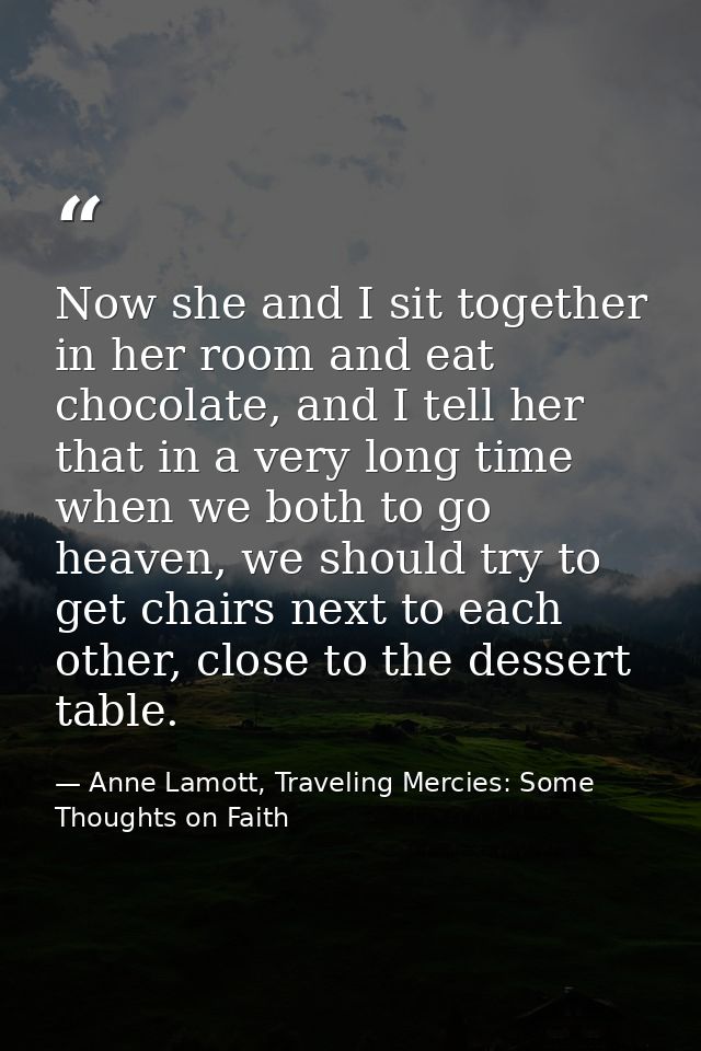 Now she and I sit together in her room and eat chocolate, and I tell her that in a very long time when we both to go hea — Anne Lamott, Traveling Mercies: Some Thoughts on Faith