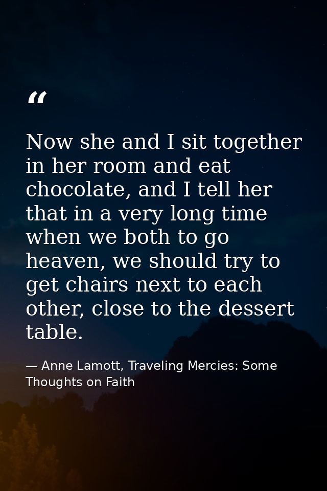 Now she and I sit together in her room and eat chocolate, and I tell her that in a very long time when we both to go hea — Anne Lamott, Traveling Mercies: Some Thoughts on Faith