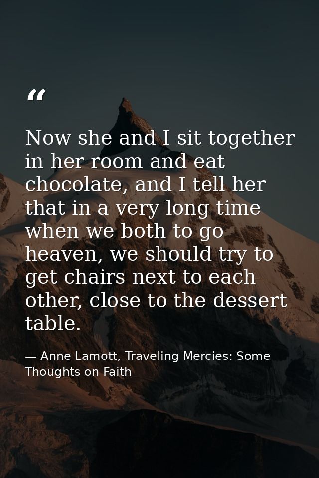 Now she and I sit together in her room and eat chocolate, and I tell her that in a very long time when we both to go hea — Anne Lamott, Traveling Mercies: Some Thoughts on Faith