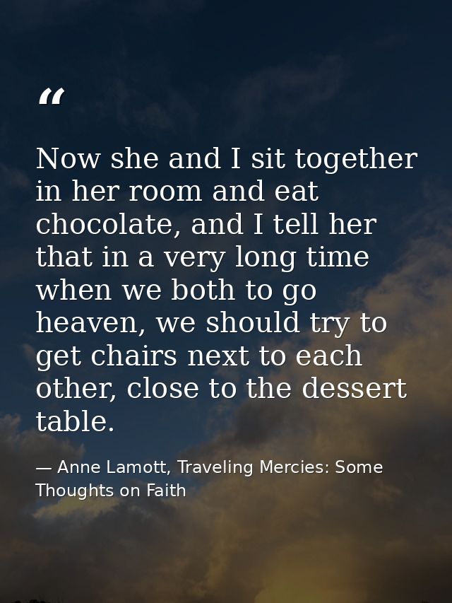 Now she and I sit together in her room and eat chocolate, and I tell her that in a very long time when we both to go hea — Anne Lamott, Traveling Mercies: Some Thoughts on Faith