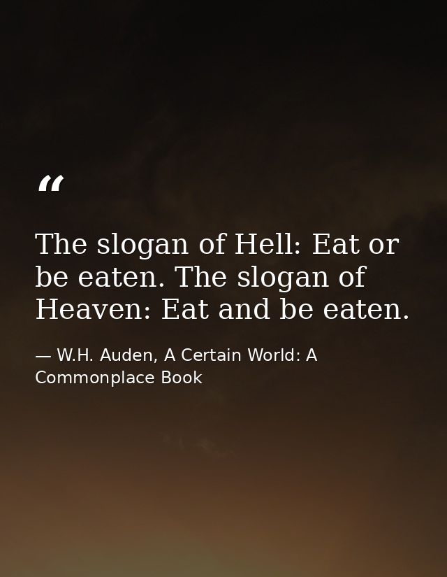 The slogan of Hell: Eat or be eaten. The slogan of Heaven: Eat and be eaten. — W.H. Auden, A Certain World: A Commonplace Book