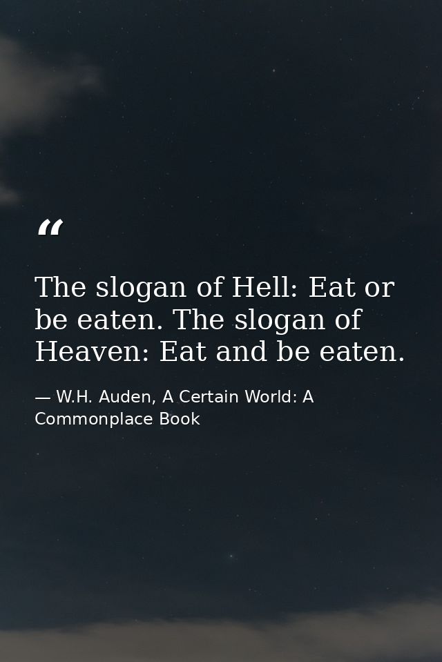 The slogan of Hell: Eat or be eaten. The slogan of Heaven: Eat and be eaten. — W.H. Auden, A Certain World: A Commonplace Book