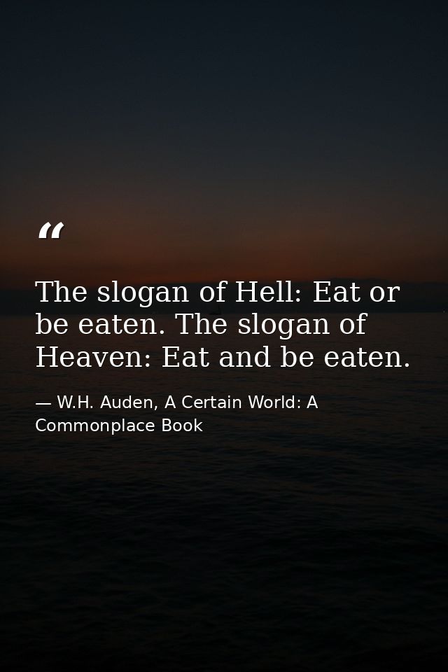 The slogan of Hell: Eat or be eaten. The slogan of Heaven: Eat and be eaten. — W.H. Auden, A Certain World: A Commonplace Book