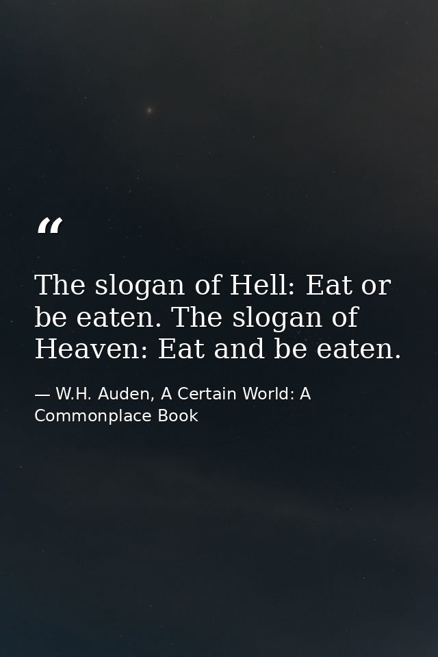 The slogan of Hell: Eat or be eaten. The slogan of Heaven: Eat and be eaten. — W.H. Auden, A Certain World: A Commonplace Book