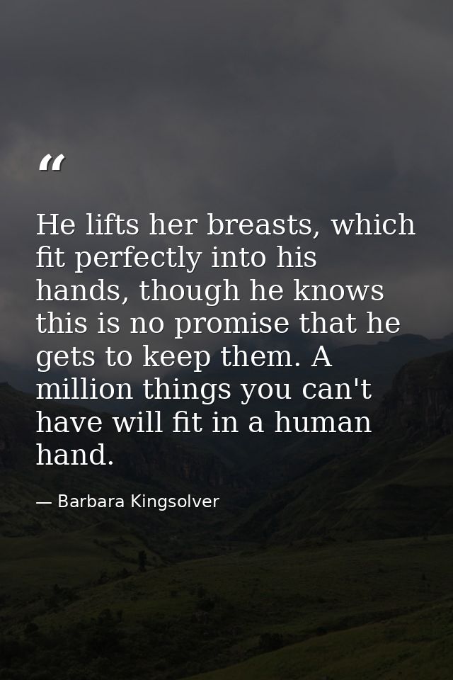 He lifts her breasts, which fit perfectly into his hands, though he knows this is no promise that he gets to keep them.  — Barbara Kingsolver