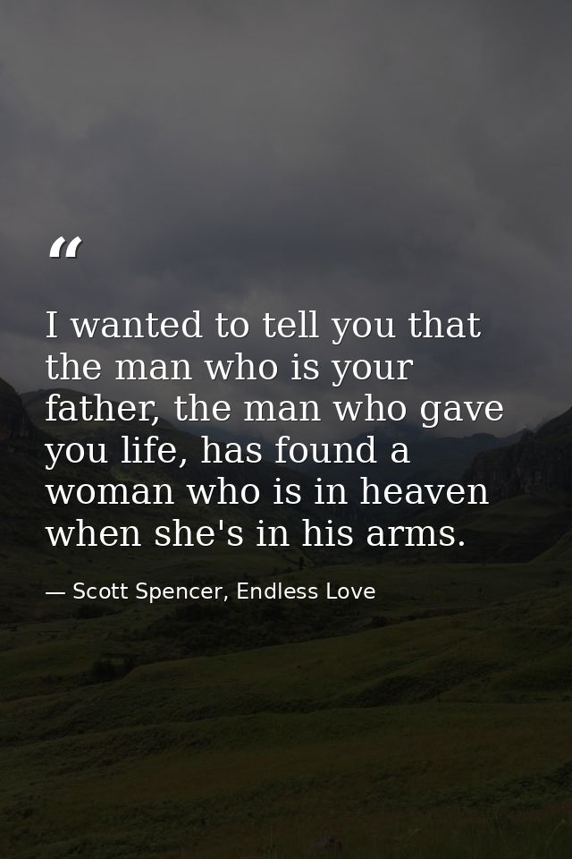 I wanted to tell you that the man who is your father, the man who gave you life, has found a woman who is in heaven when — Scott Spencer, Endless Love