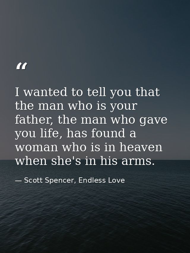 I wanted to tell you that the man who is your father, the man who gave you life, has found a woman who is in heaven when — Scott Spencer, Endless Love
