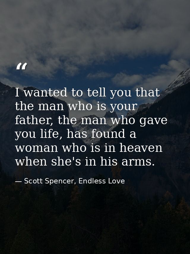 I wanted to tell you that the man who is your father, the man who gave you life, has found a woman who is in heaven when — Scott Spencer, Endless Love