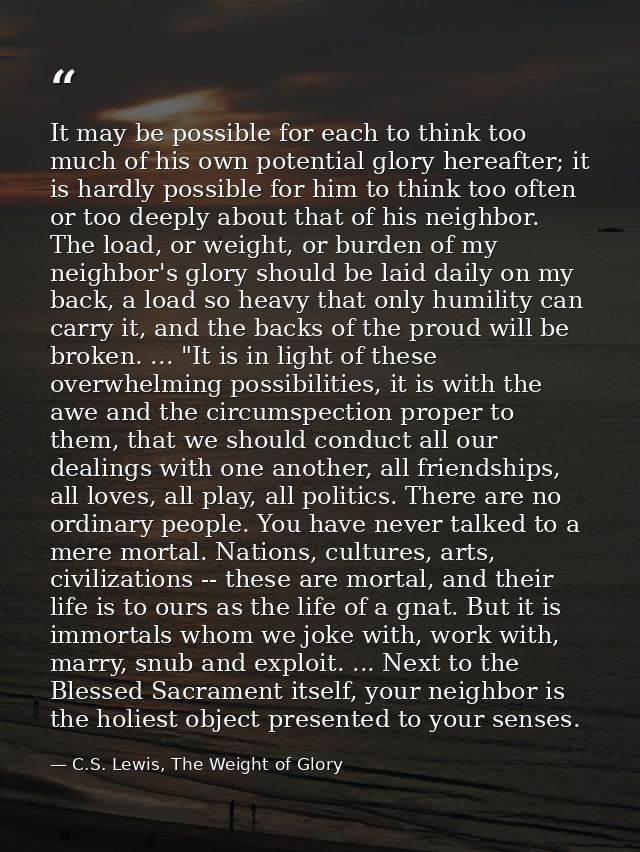 It may be possible for each to think too much of his own potential glory hereafter; it is hardly possible for him to thi — C.S. Lewis, The Weight of Glory