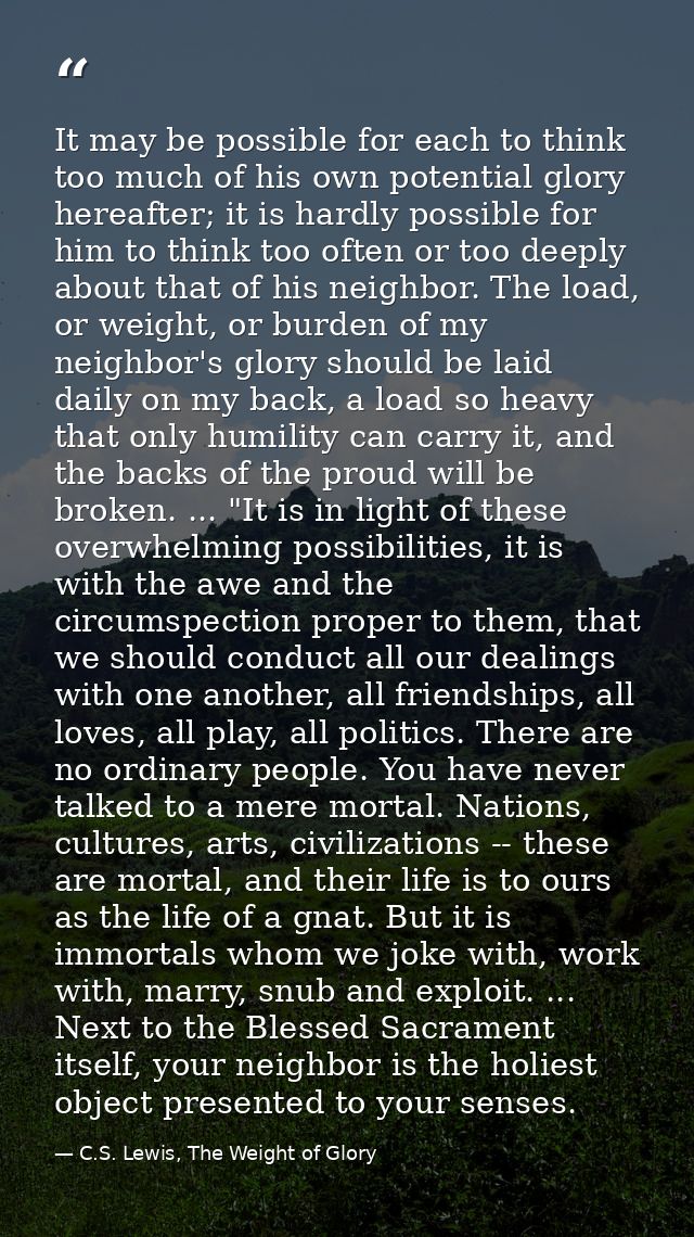 It may be possible for each to think too much of his own potential glory hereafter; it is hardly possible for him to thi — C.S. Lewis, The Weight of Glory