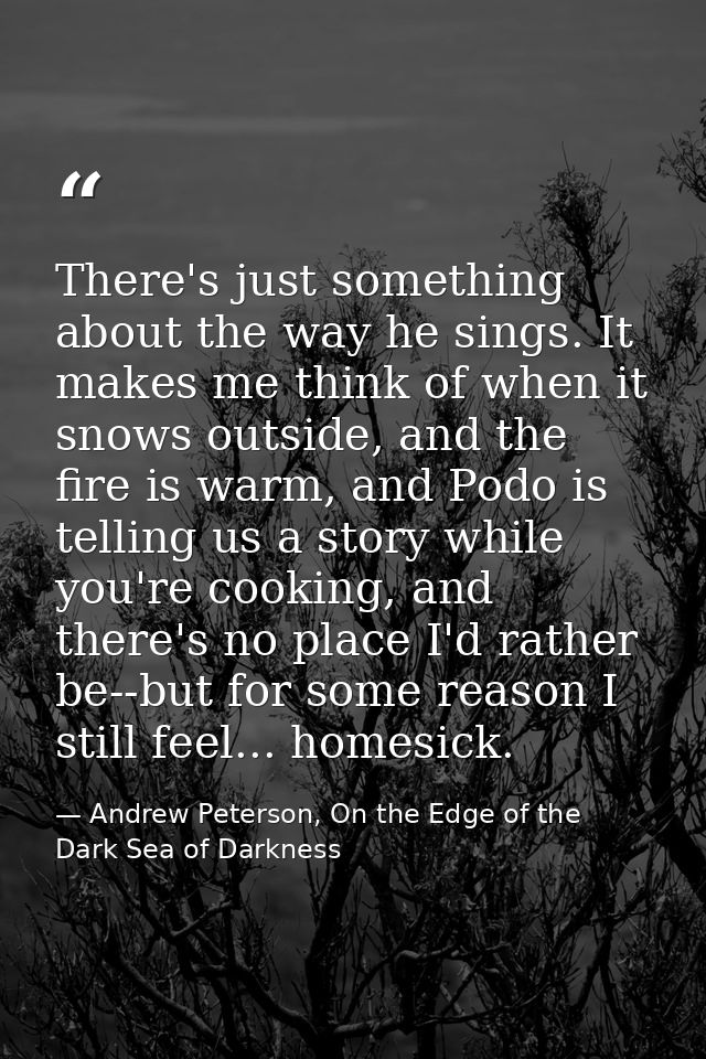There's just something about the way he sings. It makes me think of when it snows outside, and the fire is warm, and Pod — Andrew Peterson, On the Edge of the Dark Sea of Darkness
