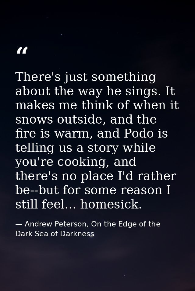 There's just something about the way he sings. It makes me think of when it snows outside, and the fire is warm, and Pod — Andrew Peterson, On the Edge of the Dark Sea of Darkness