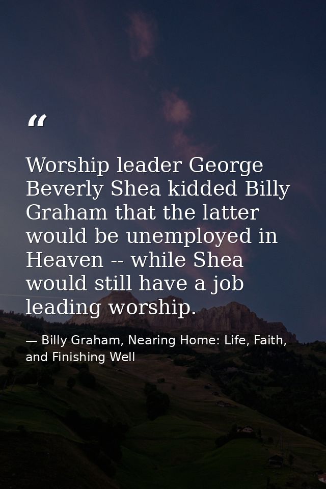 Worship leader George Beverly Shea kidded Billy Graham that the latter would be unemployed in Heaven -- while Shea would — Billy Graham, Nearing Home: Life, Faith, and Finishing Well