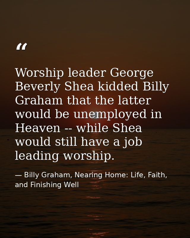 Worship leader George Beverly Shea kidded Billy Graham that the latter would be unemployed in Heaven -- while Shea would — Billy Graham, Nearing Home: Life, Faith, and Finishing Well