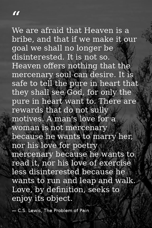 We are afraid that Heaven is a bribe, and that if we make it our goal we shall no longer be disinterested. It is not so. — C.S. Lewis, The Problem of Pain