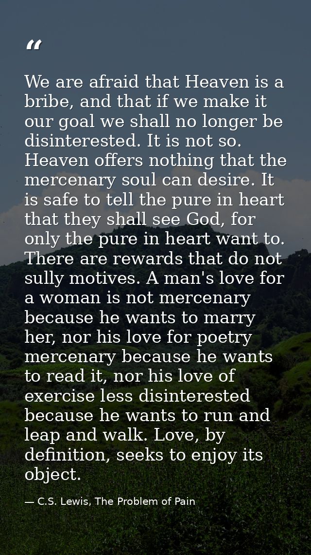 We are afraid that Heaven is a bribe, and that if we make it our goal we shall no longer be disinterested. It is not so. — C.S. Lewis, The Problem of Pain