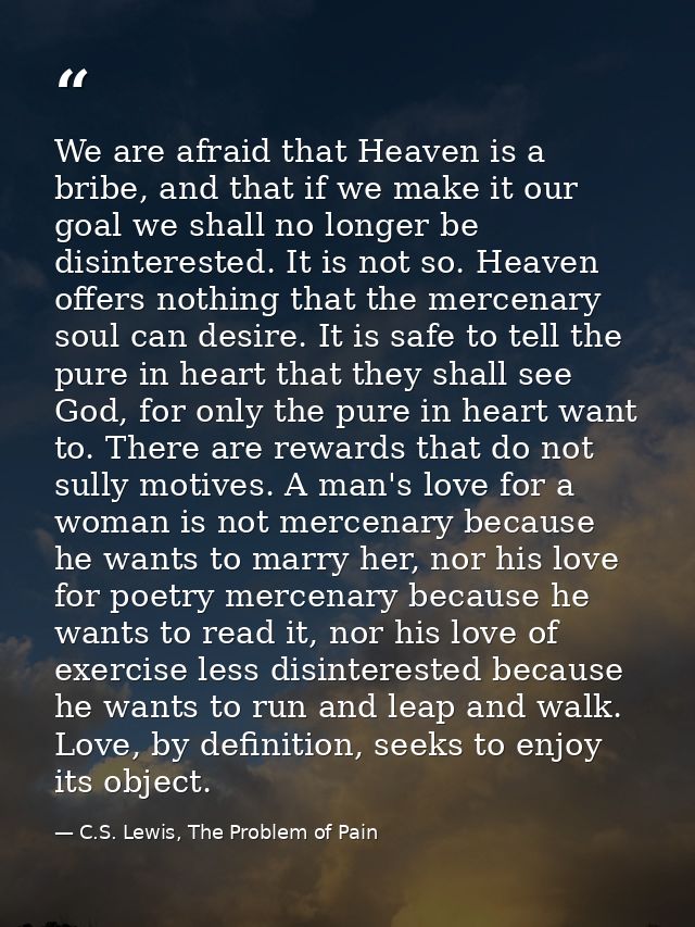 We are afraid that Heaven is a bribe, and that if we make it our goal we shall no longer be disinterested. It is not so. — C.S. Lewis, The Problem of Pain