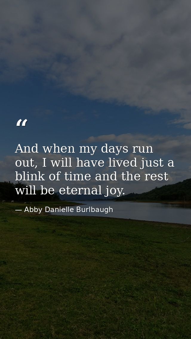And when my days run out, I will have lived just a blink of time and the rest will be eternal joy. — Abby Danielle Burlbaugh