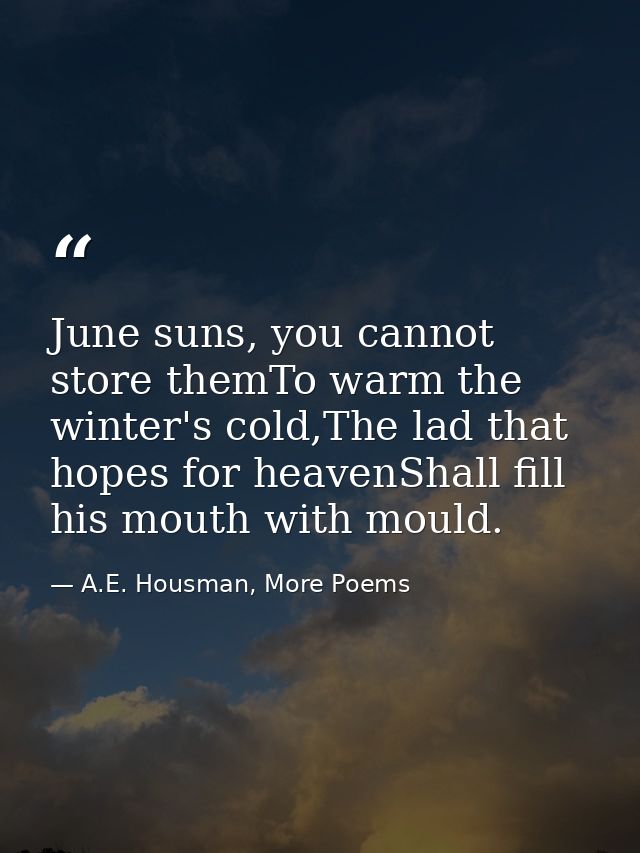 June suns, you cannot store themTo warm the winter's cold,The lad that hopes for heavenShall fill his mouth with mould. — A.E. Housman, More Poems
