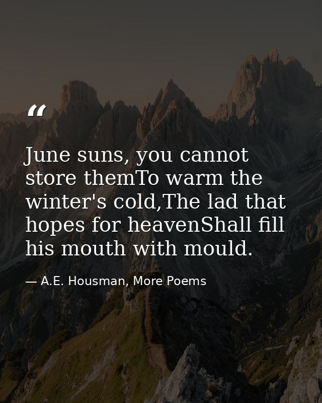 June suns, you cannot store themTo warm the winter's cold,The lad that hopes for heavenShall fill his mouth with mould. — A.E. Housman, More Poems