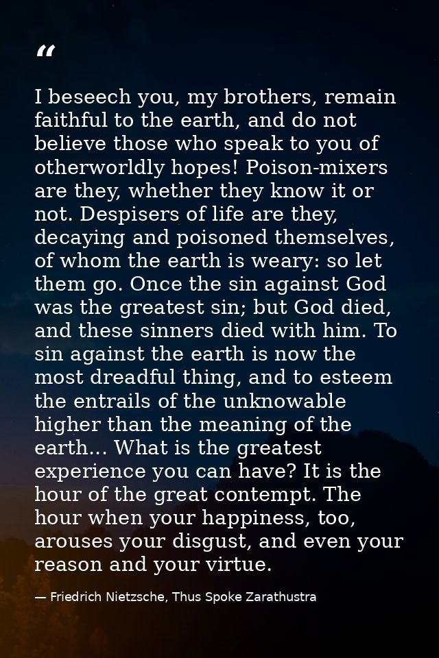 I beseech you, my brothers, remain faithful to the earth, and do not believe those who speak to you of otherworldly hope — Friedrich Nietzsche, Thus Spoke Zarathustra
