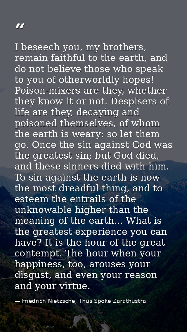 I beseech you, my brothers, remain faithful to the earth, and do not believe those who speak to you of otherworldly hope — Friedrich Nietzsche, Thus Spoke Zarathustra