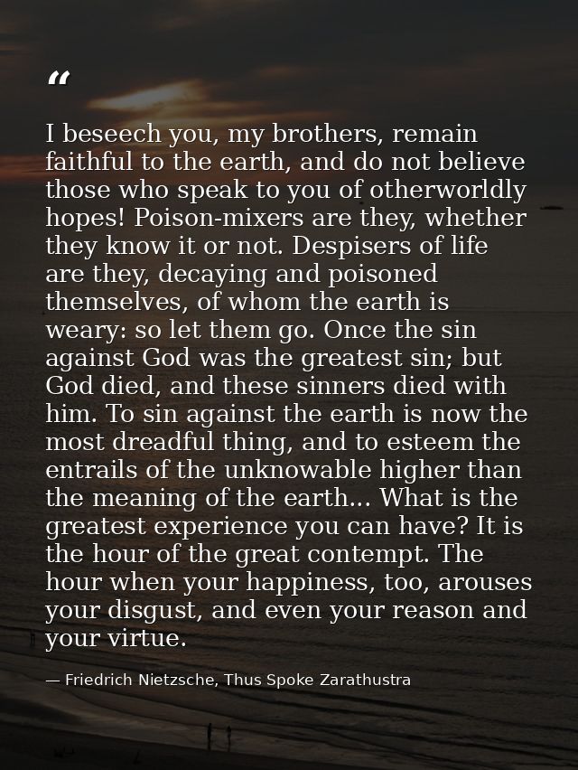 I beseech you, my brothers, remain faithful to the earth, and do not believe those who speak to you of otherworldly hope — Friedrich Nietzsche, Thus Spoke Zarathustra